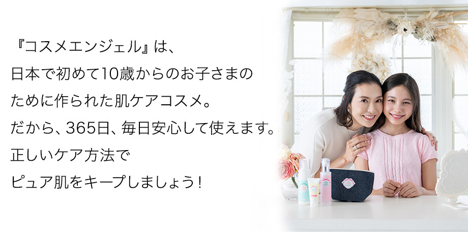 『コスメエンジェル』は、日本で初めて10歳からのお子さまのために作られた肌ケアコスメ。だから、365日、毎日安心して使えます。正しいケア方法でピュア肌をキープしましょう！